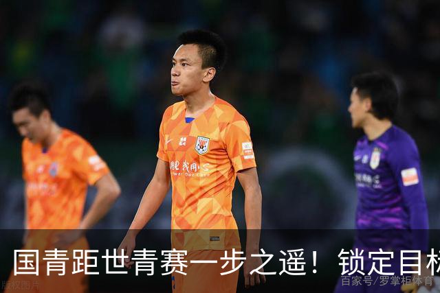 国青距世青赛一步之遥！锁定目标 破局之战！